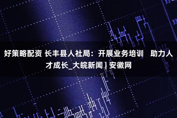 好策略配资 长丰县人社局：开展业务培训   助力人才成长_大皖新闻 | 安徽网