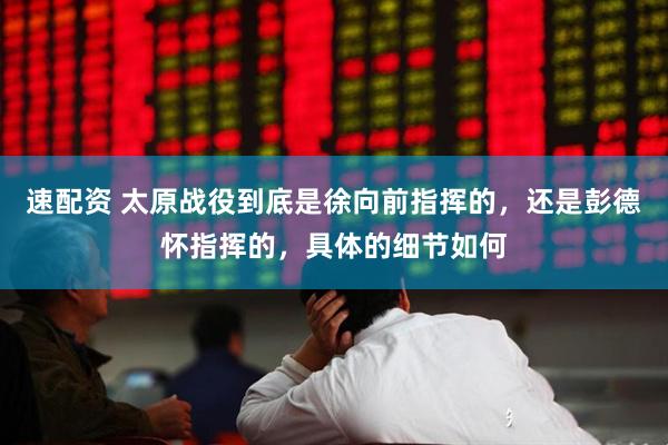 速配资 太原战役到底是徐向前指挥的，还是彭德怀指挥的，具体的细节如何