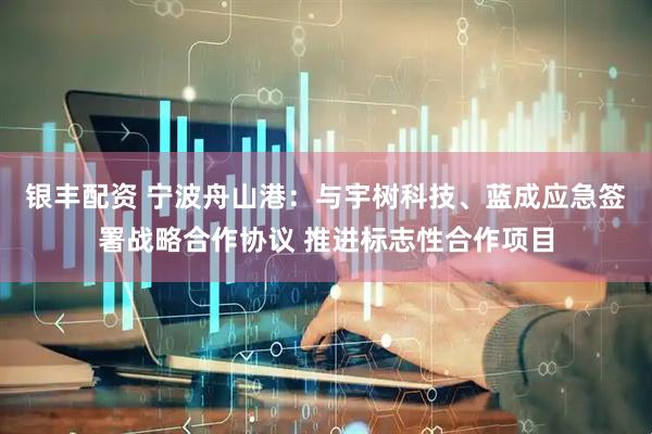 银丰配资 宁波舟山港：与宇树科技、蓝成应急签署战略合作协议 推进标志性合作项目