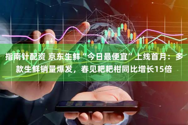 指南针配资 京东生鲜“今日最便宜”上线首月：多款生鲜销量爆发，春见耙耙柑同比增长15倍