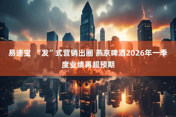 易速宝  “发”式营销出圈 燕京啤酒2026年一季度业绩再超预期